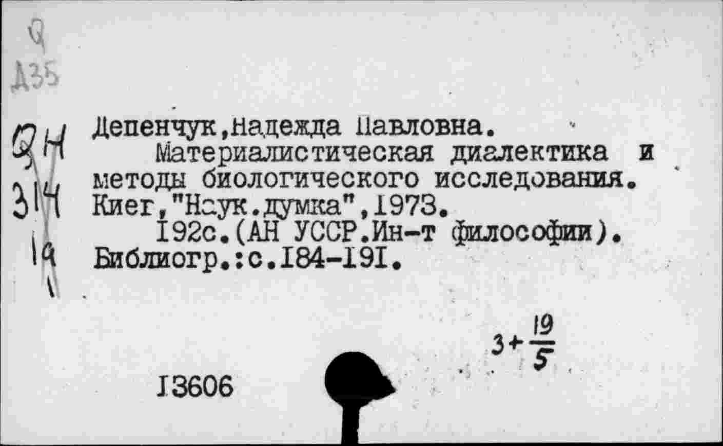 ﻿Депенчук »надежда Павловна.
Материалистическая диалектика методы биологического исследования Киев,"Наук.думка”,1973.
192с.(АН УССР.Ин-т философии). Библиогр.:с.184-191.
13606